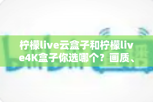 柠檬live云盒子和柠檬live4K盒子你选哪个？画质、配置、价格全方位对比帮你做决定