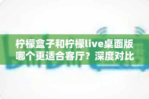 柠檬盒子和柠檬live桌面版哪个更适合客厅？深度对比帮你选出最佳客厅影音方案