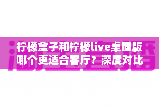 柠檬盒子和柠檬live桌面版哪个更适合客厅？深度对比帮你选出最佳客厅影音方案