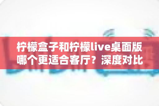 柠檬盒子和柠檬live桌面版哪个更适合客厅？深度对比帮你选出最佳客厅影音方案