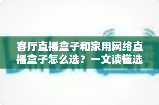 客厅直播盒子和家用网络直播盒子怎么选?一文读懂选购要点与避坑指南 客厅直播盒子和家用网络直播盒子怎么选?一文读懂选购要点与避坑指南
