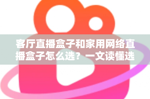 客厅直播盒子和家用网络直播盒子怎么选?一文读懂选购要点与避坑指南 客厅直播盒子和家用网络直播盒子怎么选?一文读懂选购要点与避坑指南