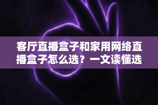 客厅直播盒子和家用网络直播盒子怎么选？一文读懂选购要点与避坑指南