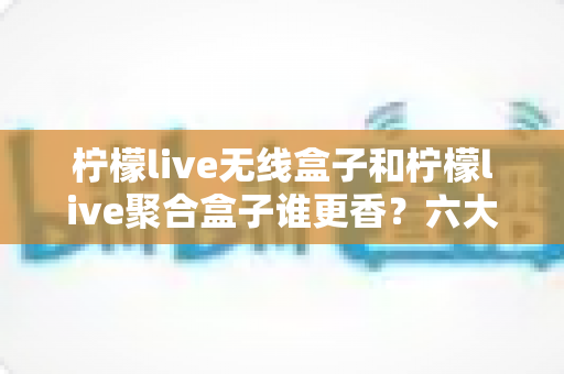 柠檬live无线盒子和柠檬live聚合盒子谁更香?六大维度深度对比,看完再买不踩坑 柠檬live无线盒子和柠檬live聚合盒子谁更香?六大维度深度对比,看完再买不踩坑