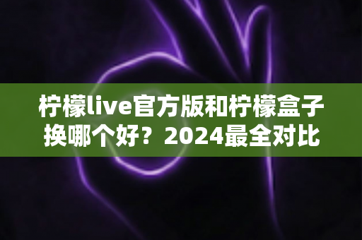 柠檬live官方版和柠檬盒子换哪个好?2024最全对比测评与选择指南,帮你找到最适合自己的那一款 柠檬live官方版和柠檬盒子换哪个好?2024最全对比测评与选择指南,帮你找到最适合自己的那一款