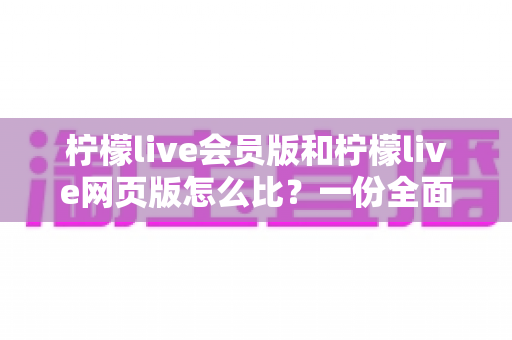 柠檬live会员版和柠檬live网页版怎么比？一份全面对比指南帮你选对版本