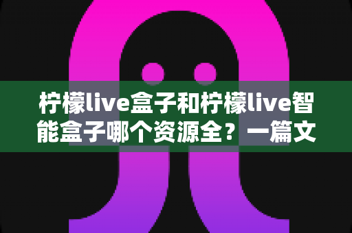 柠檬live盒子和柠檬live智能盒子哪个资源全?一篇文章帮你彻底搞懂资源差异与选购思路 柠檬live盒子和柠檬live智能盒子哪个资源全?一篇文章帮你彻底搞懂资源差异与选购思路