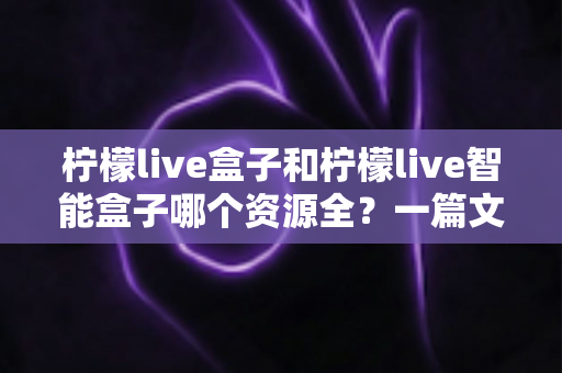 柠檬live盒子和柠檬live智能盒子哪个资源全?一篇文章帮你彻底搞懂资源差异与选购思路 柠檬live盒子和柠檬live智能盒子哪个资源全?一篇文章帮你彻底搞懂资源差异与选购思路