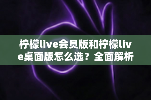 柠檬live会员版和柠檬live桌面版怎么选?全面解析两大版本差异与购买建议 柠檬live会员版和柠檬live桌面版怎么选?全面解析两大版本差异与购买建议