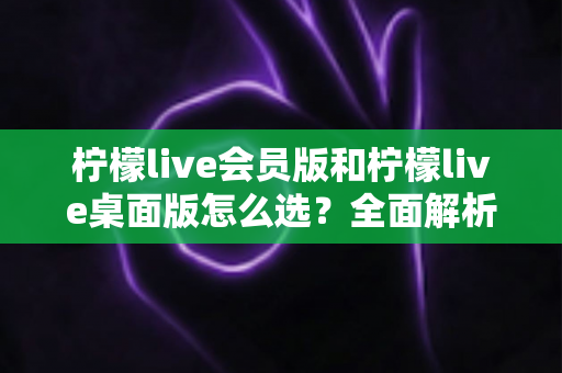 柠檬live会员版和柠檬live桌面版怎么选?全面解析两大版本差异与购买建议 柠檬live会员版和柠檬live桌面版怎么选?全面解析两大版本差异与购买建议