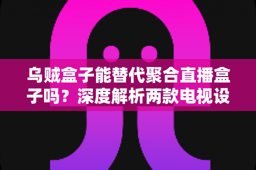 乌贼盒子能替代聚合直播盒子吗？深度解析两款电视设备的差异与选购指南