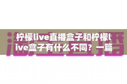 柠檬live直播盒子和柠檬live盒子有什么不同？一篇讲透两者区别与选购指南的实用文章