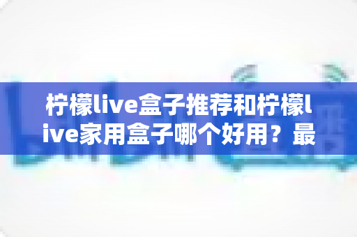 柠檬live盒子推荐和柠檬live家用盒子哪个好用?最全选购指南与深度对比解析 柠檬live盒子推荐和柠檬live家用盒子哪个好用?最全选购指南与深度对比解析