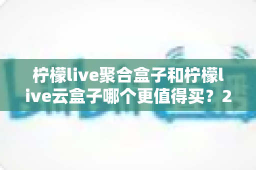 柠檬live聚合盒子和柠檬live云盒子哪个更值得买?2025年最全选购对比指南 柠檬live聚合盒子和柠檬live云盒子哪个更值得买?2025年最全选购对比指南