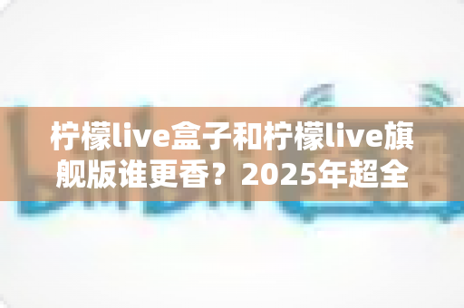 柠檬live盒子和柠檬live旗舰版谁更香？2025年超全选购对比指南，看完不踩坑
