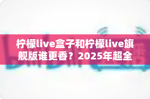 柠檬live盒子和柠檬live旗舰版谁更香？2025年超全选购对比指南，看完不踩坑