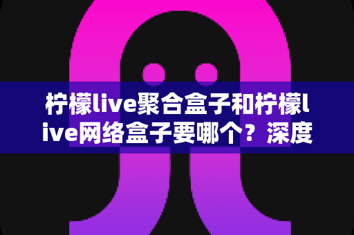 柠檬live聚合盒子和柠檬live网络盒子要哪个？深度对比评测帮你选对不踩坑