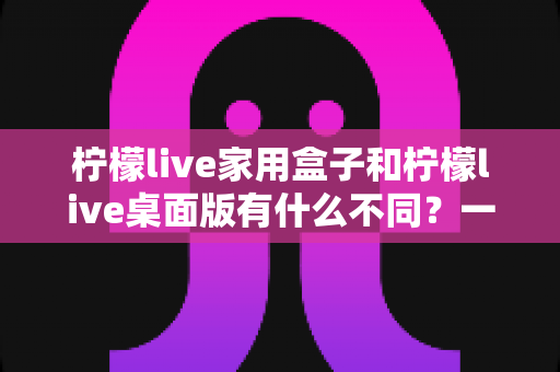 柠檬live家用盒子和柠檬live桌面版有什么不同?一文看懂两款直播工具的核心差异与选购指南 柠檬live家用盒子和柠檬live桌面版有什么不同?一文看懂两款直播工具的核心差异与选购指南
