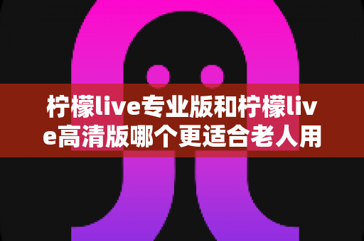 柠檬live专业版和柠檬live高清版哪个更适合老人用?全面对比解析助您轻松选购 柠檬live专业版和柠檬live高清版哪个更适合老人用?全面对比解析助您轻松选购