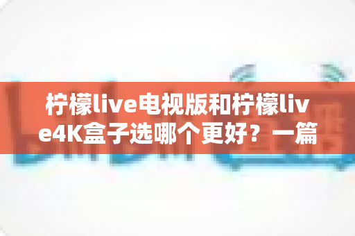 柠檬live电视版和柠檬live4K盒子选哪个更好?一篇讲透核心差异与选购建议的实用指南 柠檬live电视版和柠檬live4K盒子选哪个更好?一篇讲透核心差异与选购建议的实用指南