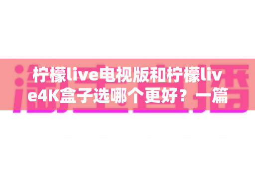 柠檬live电视版和柠檬live4K盒子选哪个更好?一篇讲透核心差异与选购建议的实用指南 柠檬live电视版和柠檬live4K盒子选哪个更好?一篇讲透核心差异与选购建议的实用指南