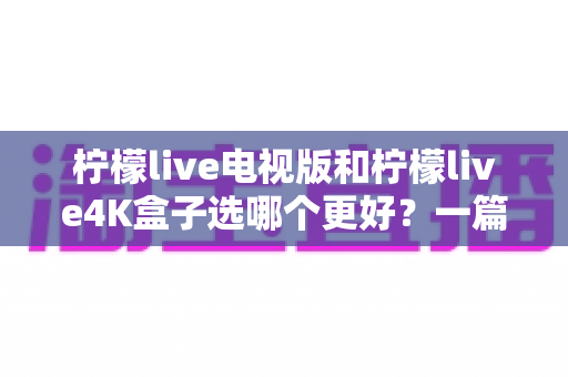 柠檬live电视版和柠檬live4K盒子选哪个更好?一篇讲透核心差异与选购建议的实用指南 柠檬live电视版和柠檬live4K盒子选哪个更好?一篇讲透核心差异与选购建议的实用指南