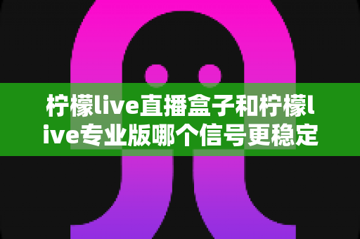 柠檬live直播盒子和柠檬live专业版哪个信号更稳定？全方位深度对比与选购指南