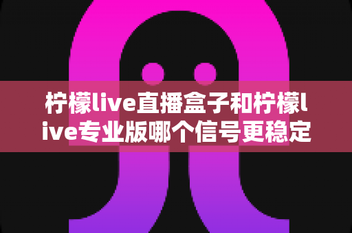 柠檬live直播盒子和柠檬live专业版哪个信号更稳定？全方位深度对比与选购指南