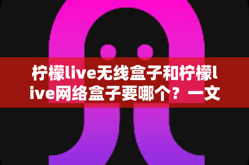 柠檬live无线盒子和柠檬live网络盒子要哪个?一文看懂核心区别、优缺点与家庭场景选购全攻略 柠檬live无线盒子和柠檬live网络盒子要哪个?一文看懂核心区别、优缺点与家庭场景选购全攻略