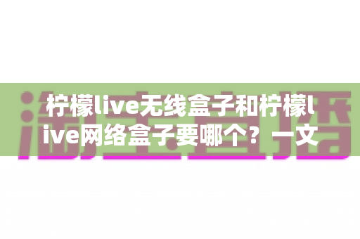 柠檬live无线盒子和柠檬live网络盒子要哪个?一文看懂核心区别、优缺点与家庭场景选购全攻略 柠檬live无线盒子和柠檬live网络盒子要哪个?一文看懂核心区别、优缺点与家庭场景选购全攻略