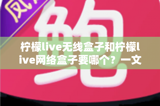 柠檬live无线盒子和柠檬live网络盒子要哪个?一文看懂核心区别、优缺点与家庭场景选购全攻略 柠檬live无线盒子和柠檬live网络盒子要哪个?一文看懂核心区别、优缺点与家庭场景选购全攻略