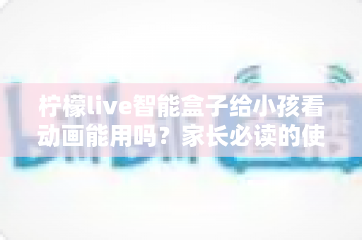 柠檬live智能盒子给小孩看动画能用吗?家长必读的使用评测与安全指南 柠檬live智能盒子给小孩看动画能用吗?家长必读的使用评测与安全指南