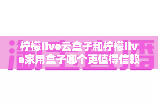 柠檬live云盒子和柠檬live家用盒子哪个更值得信赖？全面解析与选购指南助你做出明智决定
