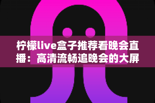 柠檬live盒子推荐看晚会直播:高清流畅追晚会的大屏观影指南 柠檬live盒子推荐看晚会直播:高清流畅追晚会的大屏观影指南