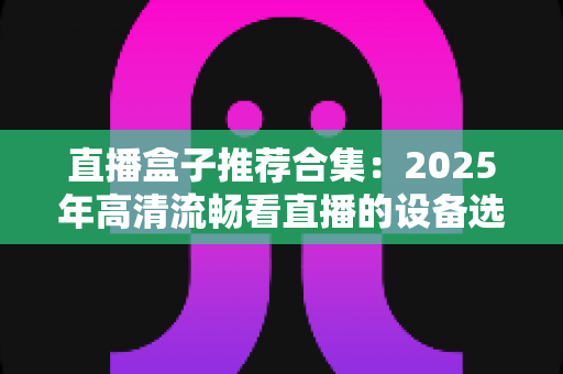 直播盒子推荐合集:2025年高清流畅看直播的设备选购全攻略 直播盒子推荐合集:2025年高清流畅看直播的设备选购全攻略