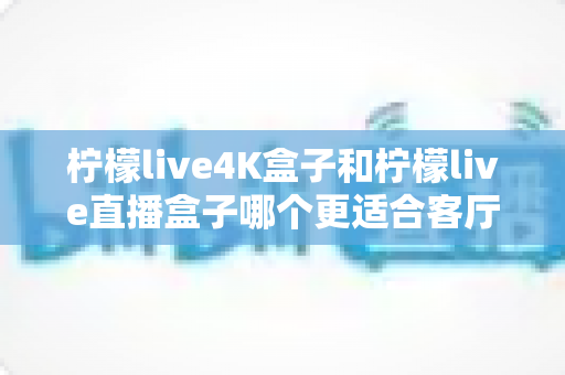 柠檬live4K盒子和柠檬live直播盒子哪个更适合客厅？全方位深度对比测评帮你选对不踩坑