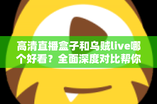 高清直播盒子和乌贼live哪个好看？全面深度对比帮你找到最适合的观影方式