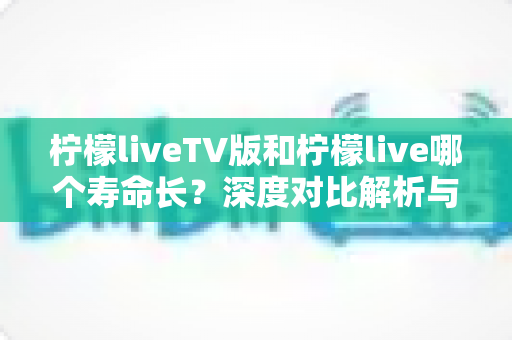 柠檬liveTV版和柠檬live哪个寿命长?深度对比解析与实用选择指南 柠檬liveTV版和柠檬live哪个寿命长?深度对比解析与实用选择指南