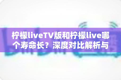 柠檬liveTV版和柠檬live哪个寿命长?深度对比解析与实用选择指南 柠檬liveTV版和柠檬live哪个寿命长?深度对比解析与实用选择指南