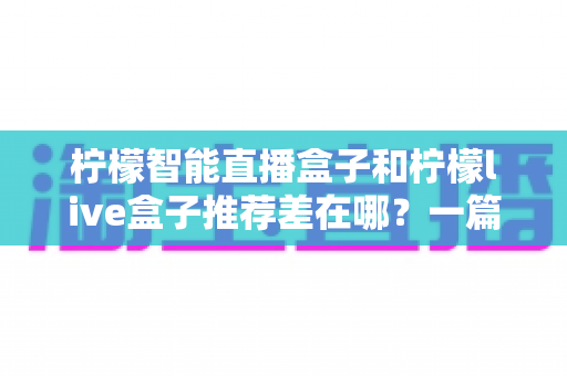 柠檬智能直播盒子和柠檬live盒子推荐差在哪？一篇讲透核心区别的实战选购指南