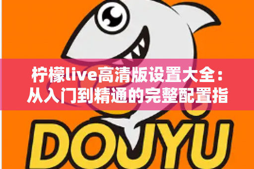 柠檬live高清版设置大全：从入门到精通的完整配置指南，让你的观看体验全面提升