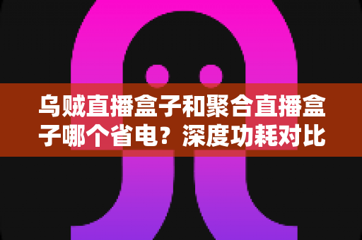 乌贼直播盒子和聚合直播盒子哪个省电?深度功耗对比与选购全攻略 乌贼直播盒子和聚合直播盒子哪个省电?深度功耗对比与选购全攻略