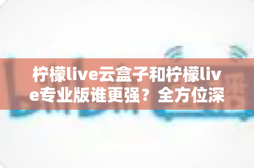 柠檬live云盒子和柠檬live专业版谁更强？全方位深度对比解析，看完不再纠结选哪个
