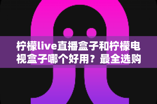 柠檬live直播盒子和柠檬电视盒子哪个好用?最全选购对比指南一次看懂 柠檬live直播盒子和柠檬电视盒子哪个好用?最全选购对比指南一次看懂