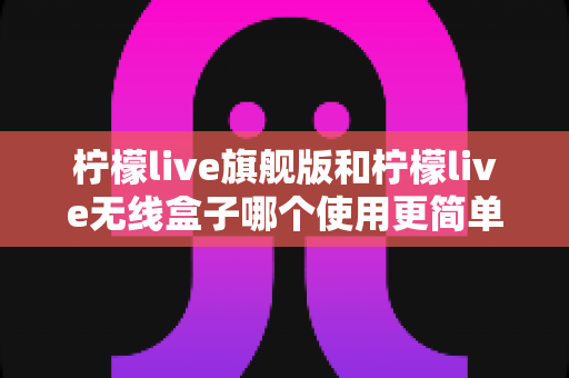 柠檬live旗舰版和柠檬live无线盒子哪个使用更简单?全方位对比帮你一次选对观影神器 柠檬live旗舰版和柠檬live无线盒子哪个使用更简单?全方位对比帮你一次选对观影神器