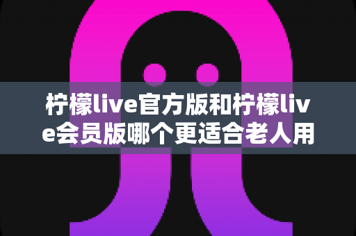 柠檬live官方版和柠檬live会员版哪个更适合老人用？全面对比分析与选择指南