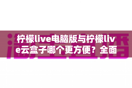 柠檬live电脑版与柠檬live云盒子哪个更方便?全面深度对比助你轻松做出最佳选择 柠檬live电脑版与柠檬live云盒子哪个更方便?全面深度对比助你轻松做出最佳选择