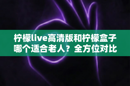 柠檬live高清版和柠檬盒子哪个适合老人？全方位对比解析与实用选购指南