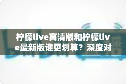 柠檬live高清版和柠檬live最新版谁更划算?深度对比帮你选对版本不踩坑 柠檬live高清版和柠檬live最新版谁更划算?深度对比帮你选对版本不踩坑