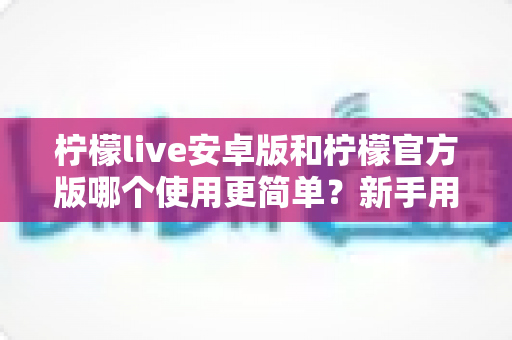 柠檬live安卓版和柠檬官方版哪个使用更简单？新手用户必备下载选择指南全面解析
